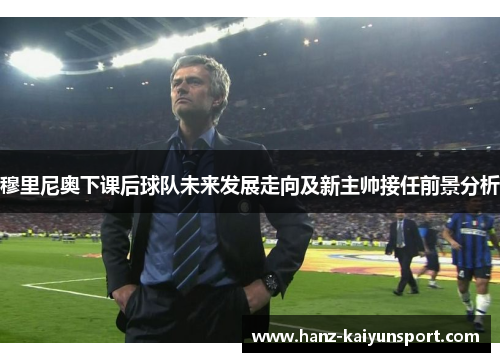 穆里尼奥下课后球队未来发展走向及新主帅接任前景分析