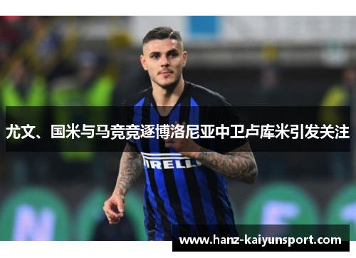 尤文、国米与马竞竞逐博洛尼亚中卫卢库米引发关注