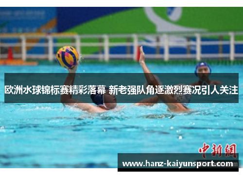 欧洲水球锦标赛精彩落幕 新老强队角逐激烈赛况引人关注