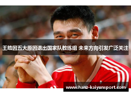 王皓因五大原因退出国家队教练组 未来方向引发广泛关注