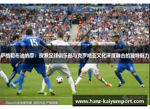 萨格勒布迪纳摩：探索足球俱乐部与克罗地亚文化深度融合的独特魅力