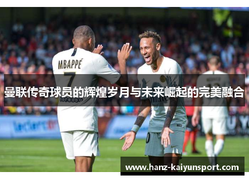 曼联传奇球员的辉煌岁月与未来崛起的完美融合