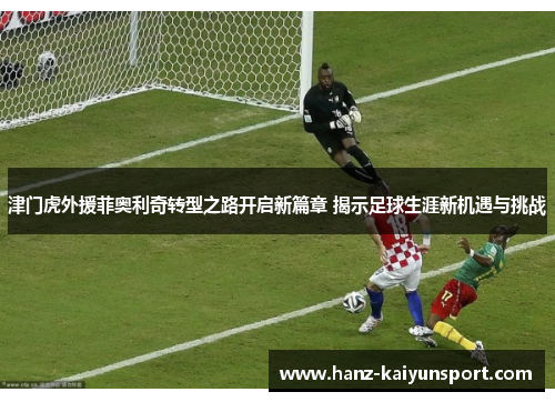 津门虎外援菲奥利奇转型之路开启新篇章 揭示足球生涯新机遇与挑战